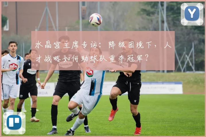 水晶宫主席专访：降级困境下，人才战略如何助球队重夺冠军？