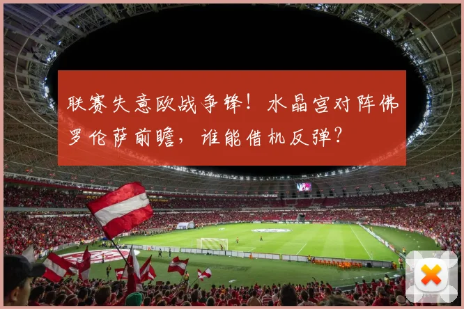 联赛失意欧战争锋！水晶宫对阵佛罗伦萨前瞻，谁能借机反弹？