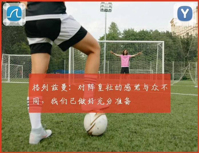 格列兹曼：对阵皇社的感觉与众不同，我们已做好充分准备