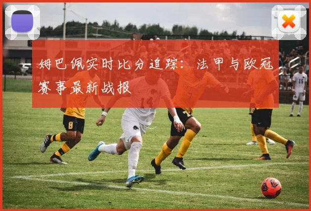 姆巴佩实时比分追踪:法甲与欧冠赛事最新战报