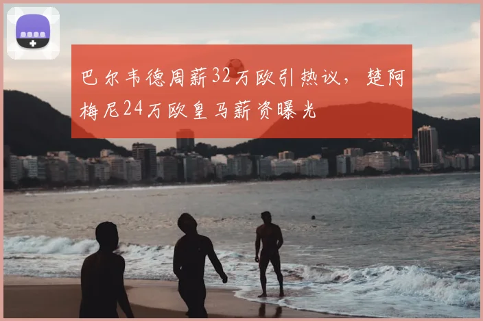 巴尔韦德周薪32万欧引热议，楚阿梅尼24万欧皇马薪资曝光