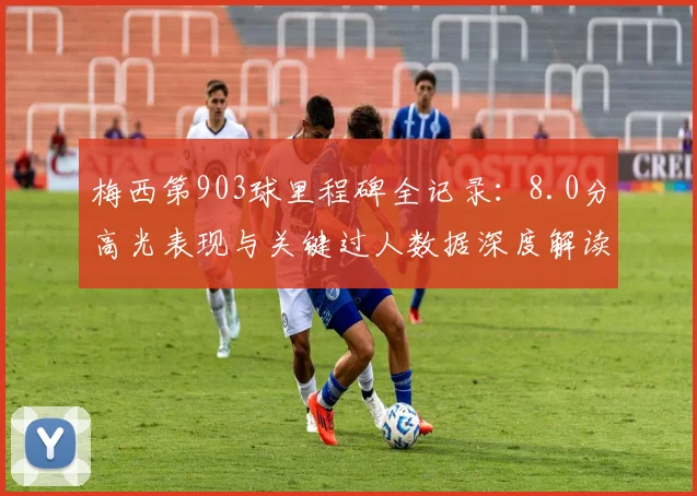 梅西第903球里程碑全记录：8.0分高光表现与关键过人数据深度解读