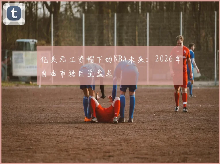 亿美元工资帽下的NBA未来:2026年自由市场巨星盘点