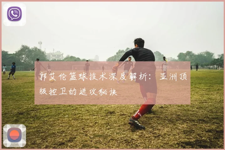 郭艾伦篮球技术深度解析：亚洲顶级控卫的进攻秘诀