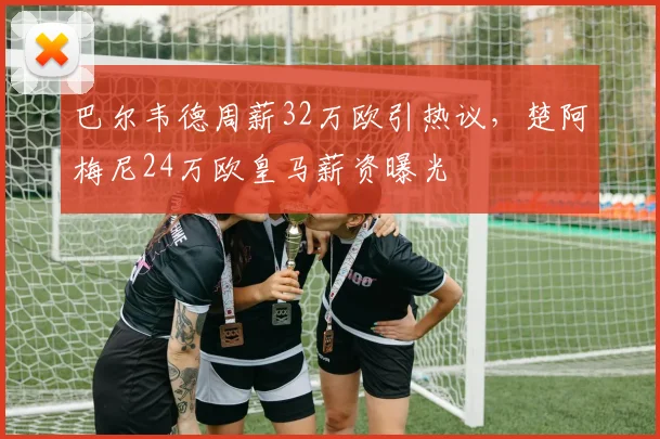 巴尔韦德周薪32万欧引热议，楚阿梅尼24万欧皇马薪资曝光