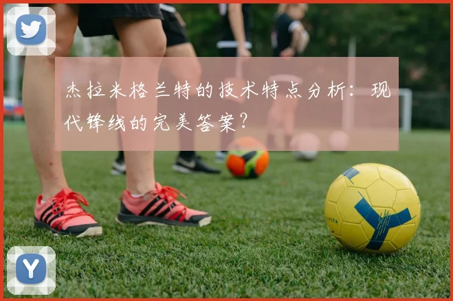 杰拉米格兰特的技术特点分析:现代锋线的完美答案?