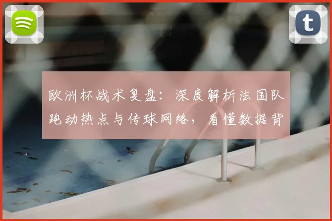 欧洲杯战术复盘:深度解析法国队跑动热点与传球网络,看懂数据背后的攻防逻辑