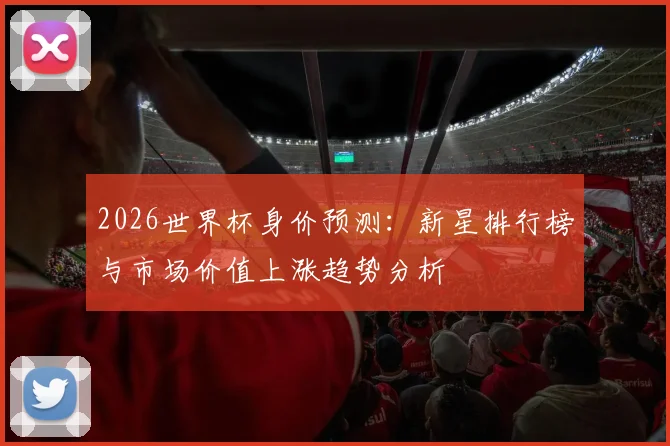 2026世界杯身价预测：新星排行榜与市场价值上涨趋势分析