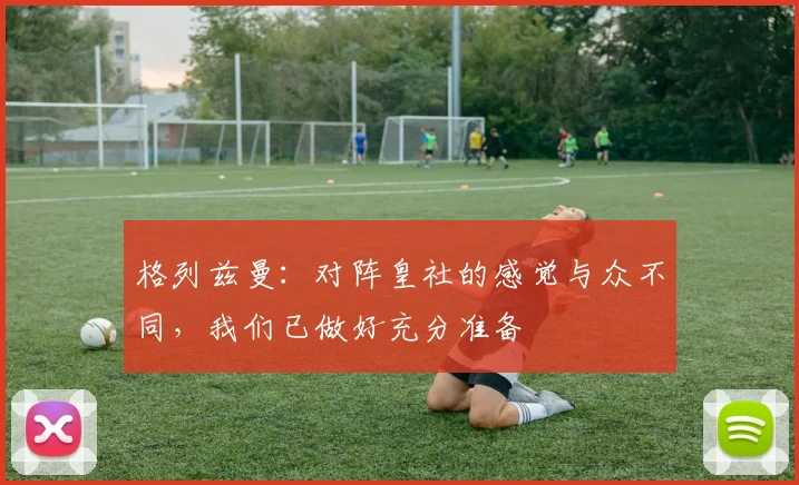 格列兹曼：对阵皇社的感觉与众不同，我们已做好充分准备