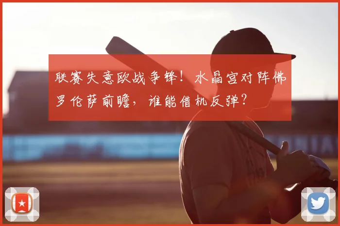 联赛失意欧战争锋！水晶宫对阵佛罗伦萨前瞻，谁能借机反弹？